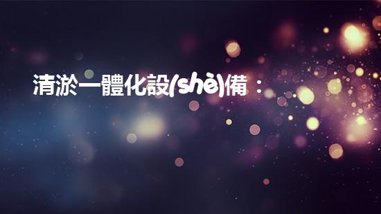 清淤一體化設(shè)備：哪個(gè)品牌最值得選擇？