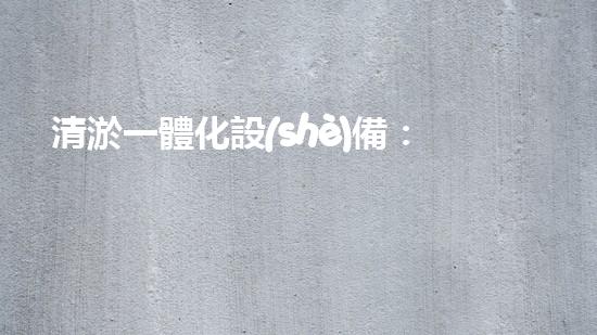 清淤一體化設(shè)備：哪個品牌最值得選擇？
