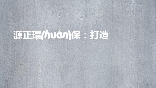 源正環(huán)保：打造綠色未來