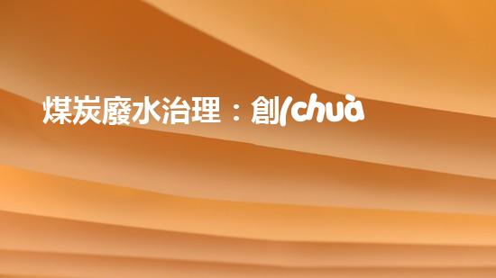 煤炭廢水治理：創(chuàng)新技術解決之道！