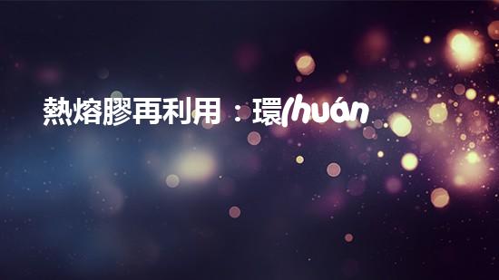 熱熔膠再利用：環(huán)保之道