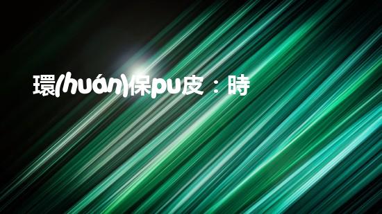 環(huán)保pu皮：時(shí)尚新選擇