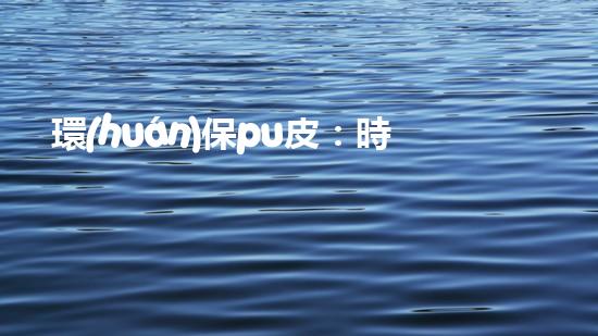 環(huán)保pu皮：時尚新選擇