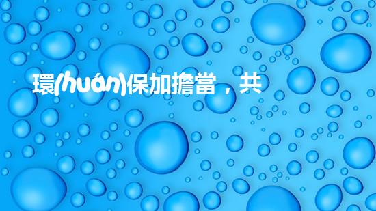 環(huán)保加擔當，共筑清水家園
