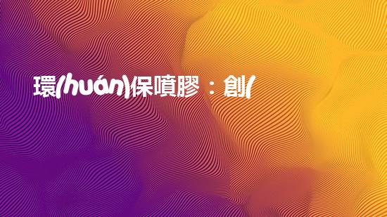 環(huán)保噴膠：創(chuàng)新之路