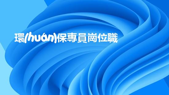 環(huán)保專員崗位職責(zé)及要求