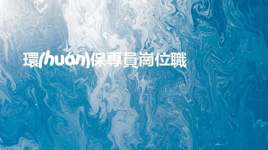 環(huán)保專員崗位職責及要求