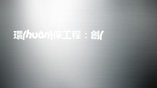 環(huán)保工程：創(chuàng)新解決方案