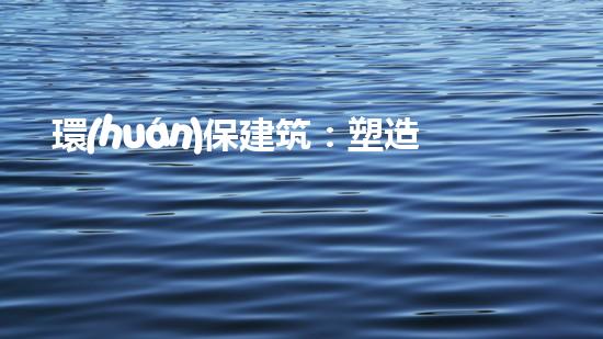 環(huán)保建筑：塑造可持續(xù)未來(lái)