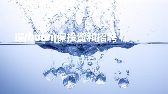 環(huán)保投資和招聘的最新動態(tài)