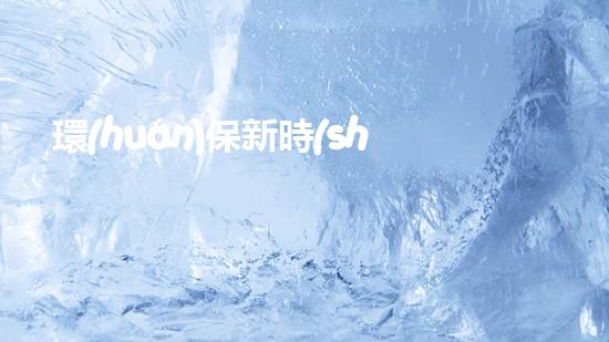 環(huán)保新時(shí)代：創(chuàng)新與實(shí)踐