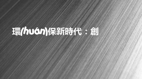 環(huán)保新時代：創(chuàng)新與實踐