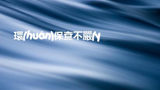 環(huán)保查不嚴(yán)，環(huán)境難守