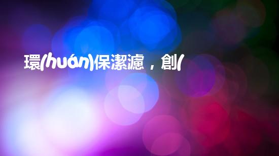 環(huán)保潔濾，創(chuàng)造清晰環(huán)境
