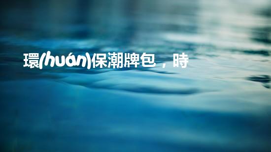 環(huán)保潮牌包，時尚又環(huán)保