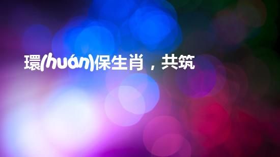 環(huán)保生肖，共筑綠色家園