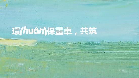 環(huán)保畫車，共筑美好明天