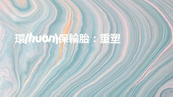 環(huán)保輪胎：重塑地球明天