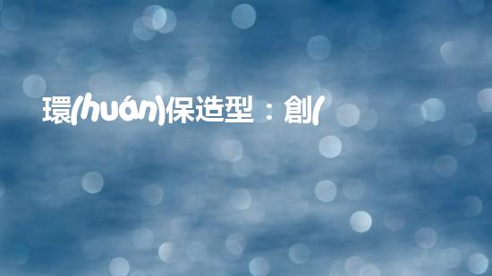 環(huán)保造型：創(chuàng)意設(shè)計(jì)與實(shí)踐