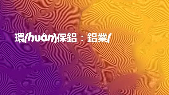 環(huán)保鋁：鋁業(yè)的新未來(lái)