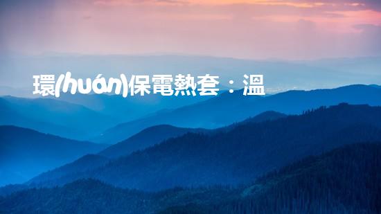 環(huán)保電熱套：溫暖不污染