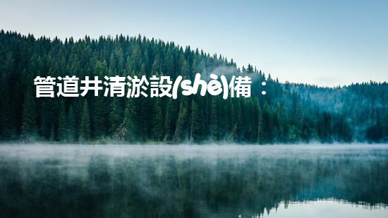 管道井清淤設(shè)備：解放你的下水道！