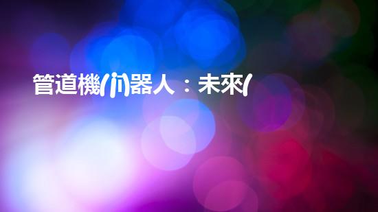 管道機(jī)器人：未來(lái)工業(yè)的革命者，還是人類(lèi)就業(yè)的威脅？