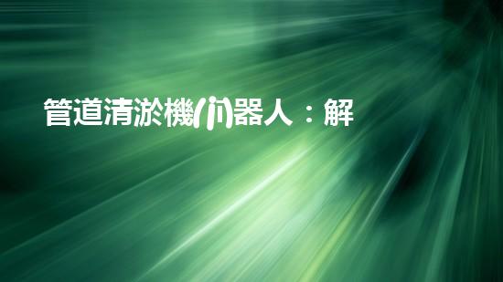 管道清淤機(jī)器人：解鎖直銷(xiāo)價(jià)格秘密！