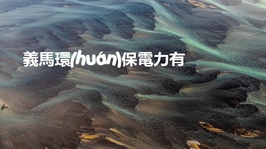 義馬環(huán)保電力有限公司：綠色能源產(chǎn)業(yè)發(fā)展先鋒
