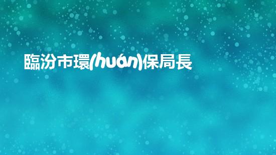 臨汾市環(huán)保局長被查：揭露環(huán)保行業(yè)內(nèi)幕