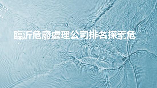 臨沂危廢處理公司排名探索危險(xiǎn)廢棄物處理的前沿技術(shù)