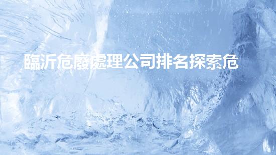 臨沂危廢處理公司排名探索危險廢棄物處理的前沿技術(shù)