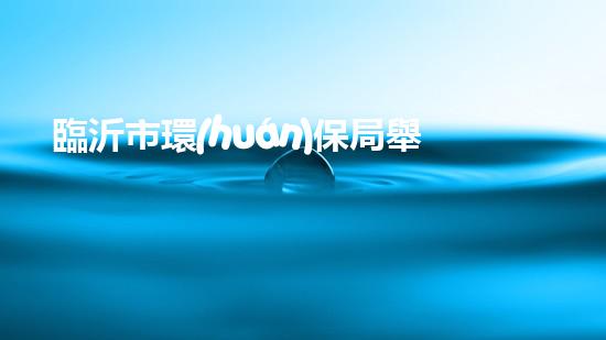 臨沂市環(huán)保局舉報(bào)電話：快速解決環(huán)境問(wèn)題的有效途徑