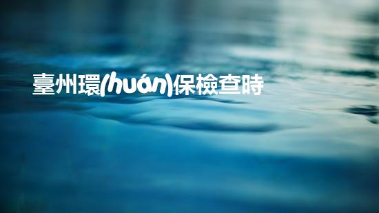 臺州環(huán)保檢查時間確定，加強市區(qū)治理
