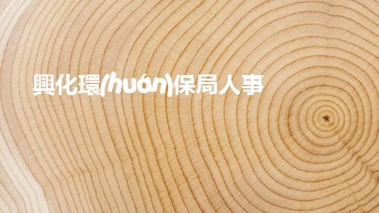 興化環(huán)保局人事任免：說透人事變動涉及的重要環(huán)保問題