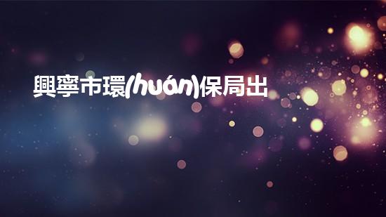 興寧市環(huán)保局出臺新政策，促進(jìn)生態(tài)文明建設(shè)