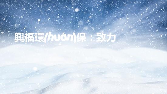 興福環(huán)保：致力于打造綠色環(huán)境的行動(dòng)者