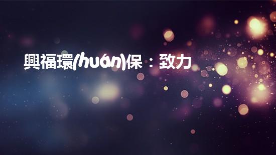 興福環(huán)保：致力于打造綠色環(huán)境的行動者
