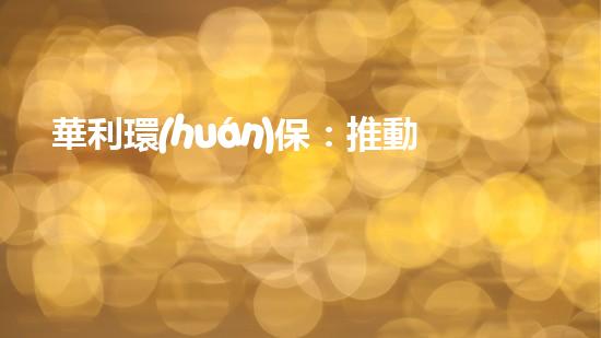 華利環(huán)保：推動(dòng)綠色能源發(fā)展，引領(lǐng)可持續(xù)未來