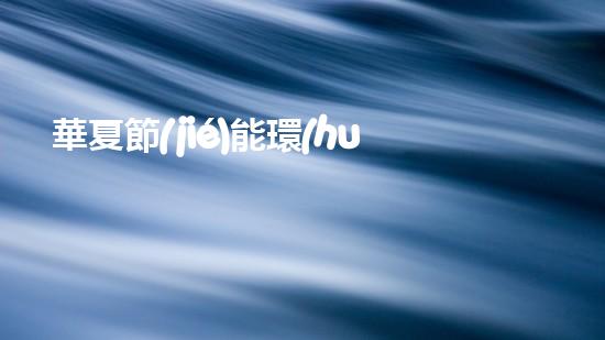 華夏節(jié)能環(huán)保行動(dòng)：從源頭切入，打造綠色未來(lái)