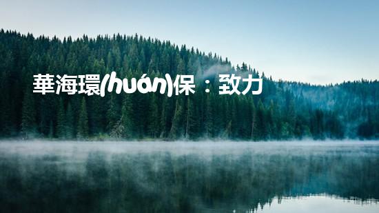 華海環(huán)保：致力于綠色未來的行動(dòng)者