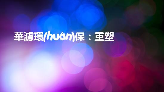 華濾環(huán)保：重塑工業(yè)綠色未來