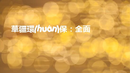 華疆環(huán)保：全面推進(jìn)生態(tài)文明建設(shè)的關(guān)鍵舉措