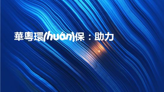華粵環(huán)保：助力環(huán)境保護(hù)，打造綠色生態(tài)未來