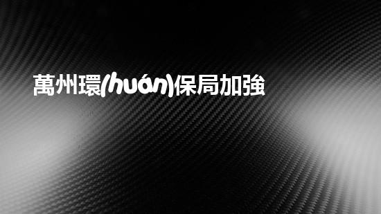 萬州環(huán)保局加強(qiáng)對(duì)企業(yè)污染治理的監(jiān)管情況通報(bào)