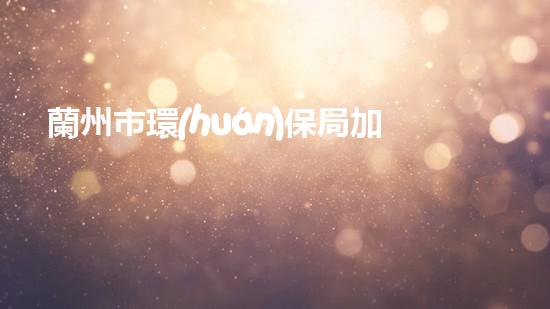 蘭州市環(huán)保局加強(qiáng)環(huán)境監(jiān)管，共建美麗城關(guān)