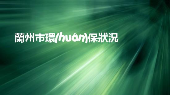 蘭州市環(huán)保狀況評估及治理建議：挑戰(zhàn)與機遇