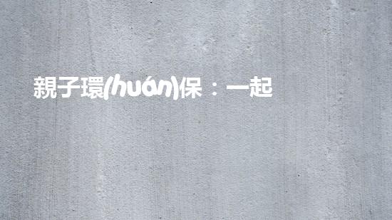 親子環(huán)保：一起呵護(hù)藍(lán)天綠地