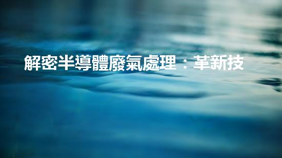 解密半導體廢氣處理：革新技術引領環(huán)保未來！