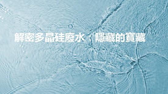解密多晶硅廢水：隱藏的寶藏還是威脅？